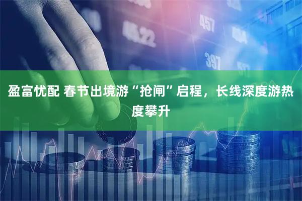 盈富忧配 春节出境游“抢闸”启程，长线深度游热度攀升
