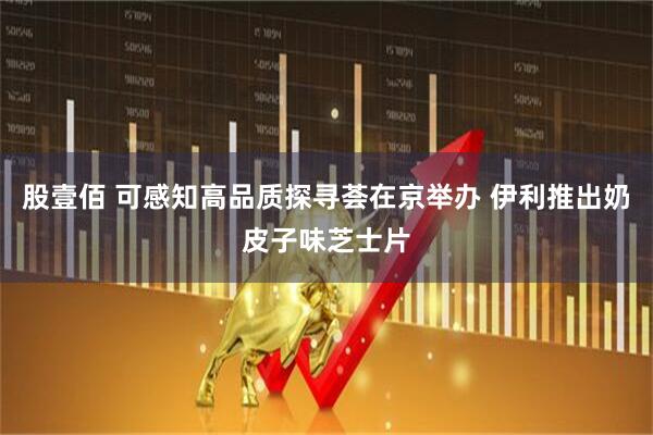 股壹佰 可感知高品质探寻荟在京举办 伊利推出奶皮子味芝士片