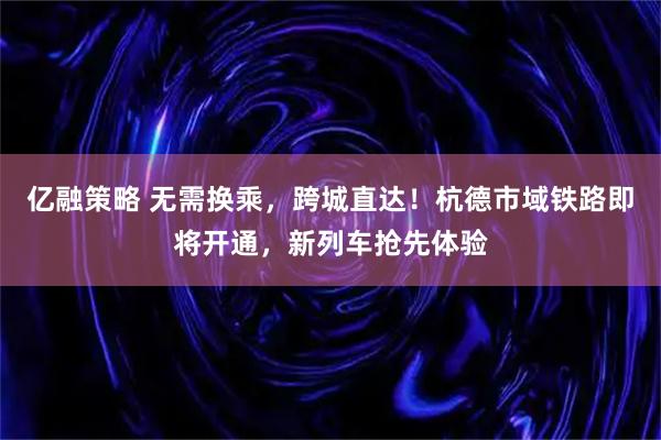 亿融策略 无需换乘，跨城直达！杭德市域铁路即将开通，新列车抢先体验