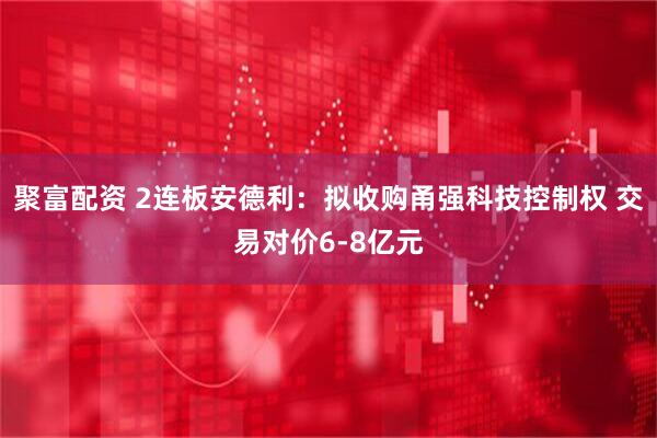 聚富配资 2连板安德利：拟收购甬强科技控制权 交易对价6-8亿元